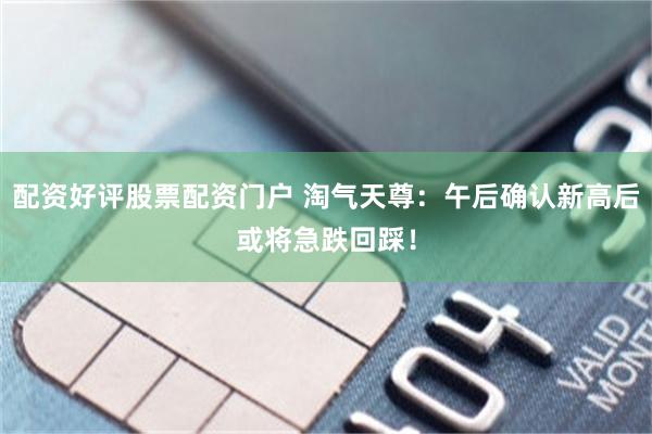 配资好评股票配资门户 淘气天尊：午后确认新高后或将急跌回踩！