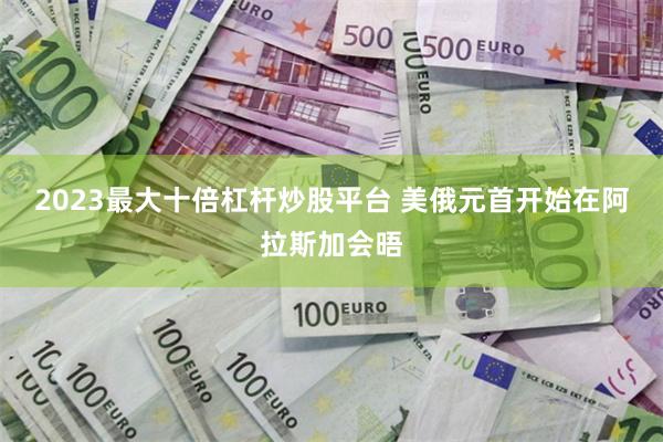 2023最大十倍杠杆炒股平台 美俄元首开始在阿拉斯加会晤