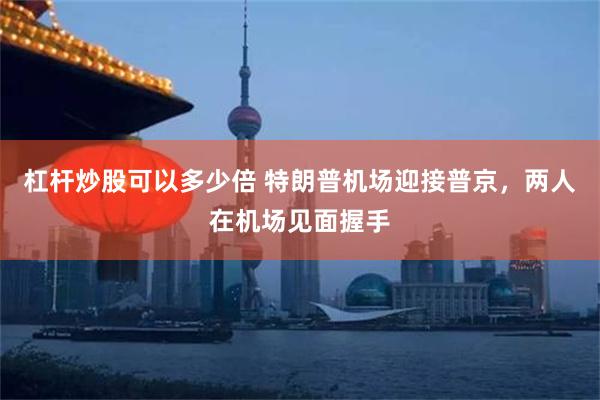 杠杆炒股可以多少倍 特朗普机场迎接普京，两人在机场见面握手