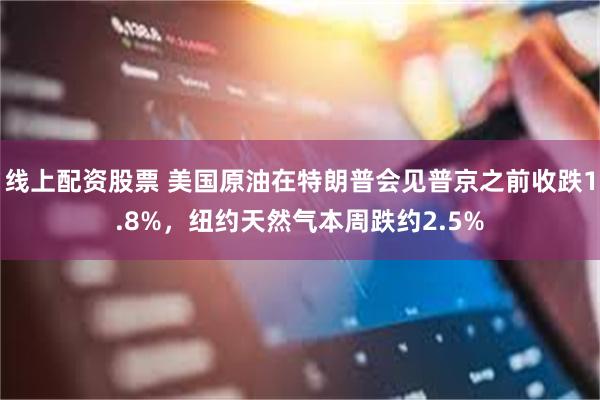 线上配资股票 美国原油在特朗普会见普京之前收跌1.8%，纽约天然气本周跌约2.5%