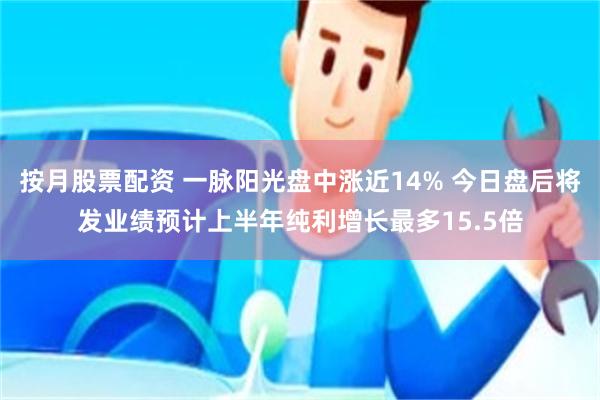 按月股票配资 一脉阳光盘中涨近14% 今日盘后将发业绩预计上半年纯利增长最多15.5倍