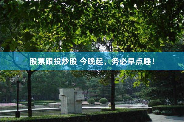 股票跟投炒股 今晚起，务必早点睡！