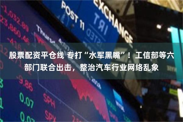 股票配资平仓线 专打“水军黑嘴”！工信部等六部门联合出击，整治汽车行业网络乱象