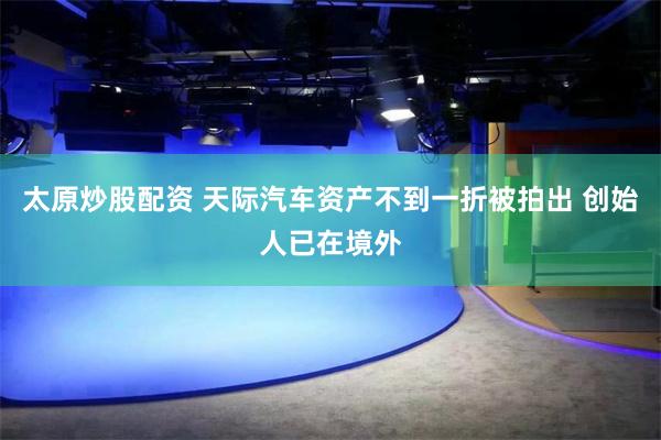太原炒股配资 天际汽车资产不到一折被拍出 创始人已在境外