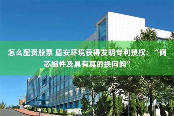怎么配资股票 盾安环境获得发明专利授权：“阀芯组件及具有其的换向阀”