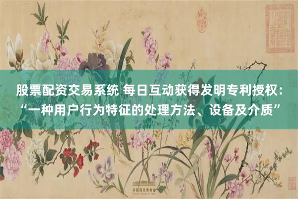股票配资交易系统 每日互动获得发明专利授权：“一种用户行为特征的处理方法、设备及介质”