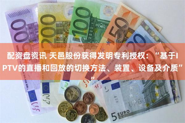 配资盘资讯 天邑股份获得发明专利授权：“基于IPTV的直播和回放的切换方法、装置、设备及介质”