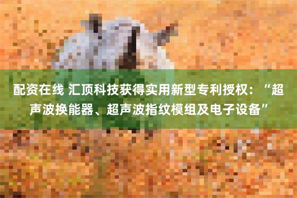 配资在线 汇顶科技获得实用新型专利授权：“超声波换能器、超声波指纹模组及电子设备”