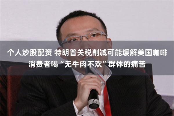 个人炒股配资 特朗普关税削减可能缓解美国咖啡消费者喝“无牛肉不欢”群体的痛苦