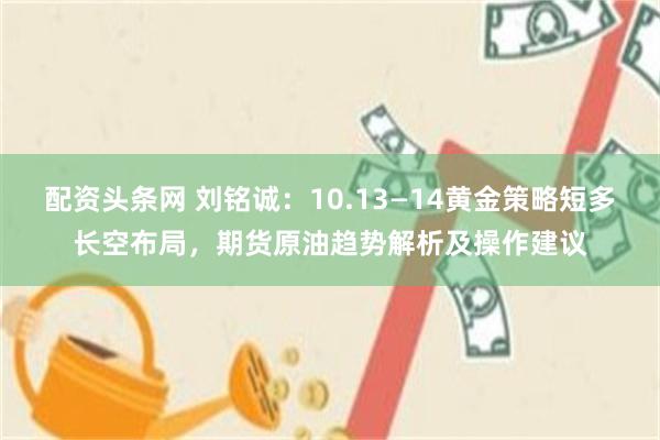 配资头条网 刘铭诚：10.13—14黄金策略短多长空布局，期货原油趋势解析及操作建议