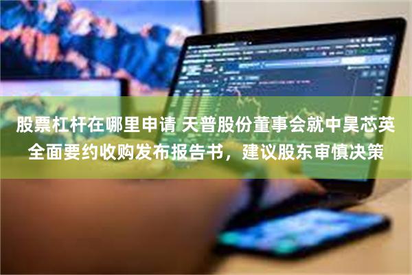 股票杠杆在哪里申请 天普股份董事会就中昊芯英全面要约收购发布报告书，建议股东审慎决策