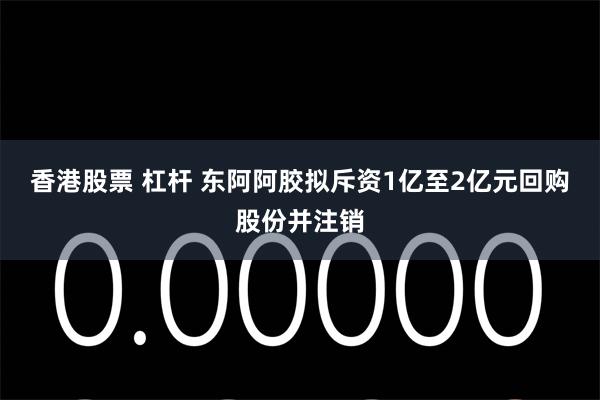 香港股票 杠杆 东阿阿胶拟斥资1亿至2亿元回购股份并注销