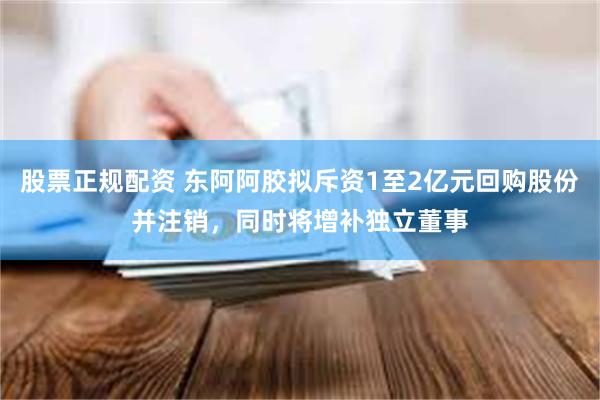 股票正规配资 东阿阿胶拟斥资1至2亿元回购股份并注销，同时将增补独立董事