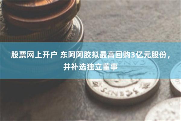 股票网上开户 东阿阿胶拟最高回购3亿元股份，并补选独立董事
