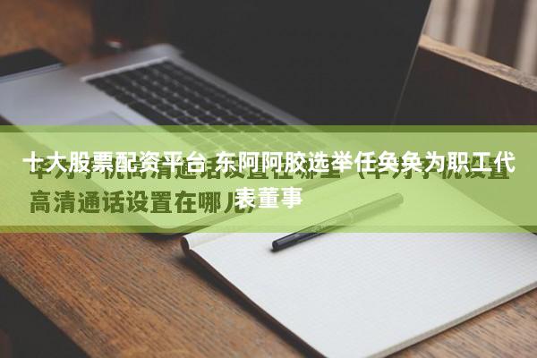 十大股票配资平台 东阿阿胶选举任奂奂为职工代表董事