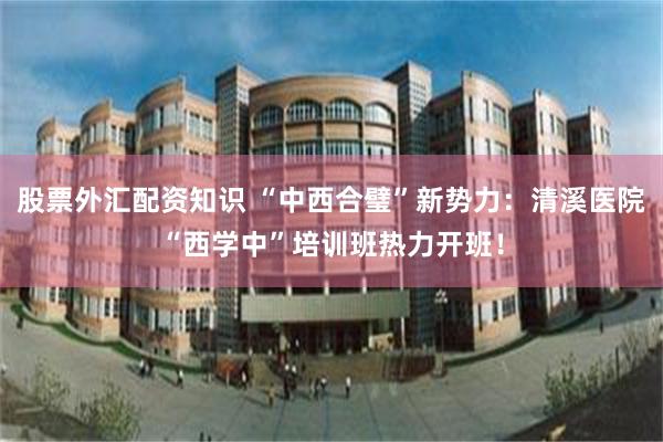 股票外汇配资知识 “中西合璧”新势力：清溪医院“西学中”培训班热力开班！