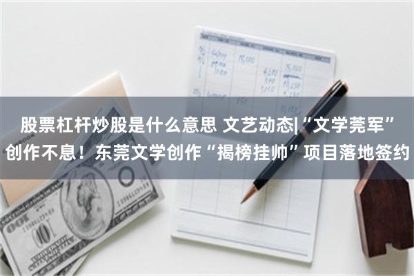 股票杠杆炒股是什么意思 文艺动态|“文学莞军”创作不息！东莞文学创作“揭榜挂帅”项目落地签约