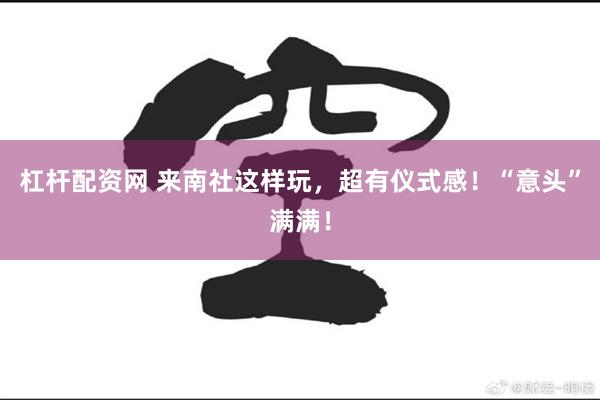 杠杆配资网 来南社这样玩，超有仪式感！“意头”满满！