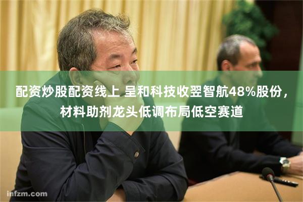 配资炒股配资线上 呈和科技收翌智航48%股份，材料助剂龙头低调布局低空赛道