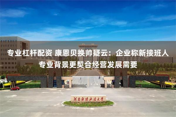 专业杠杆配资 康恩贝换帅疑云：企业称新接班人专业背景更契合经营发展需要