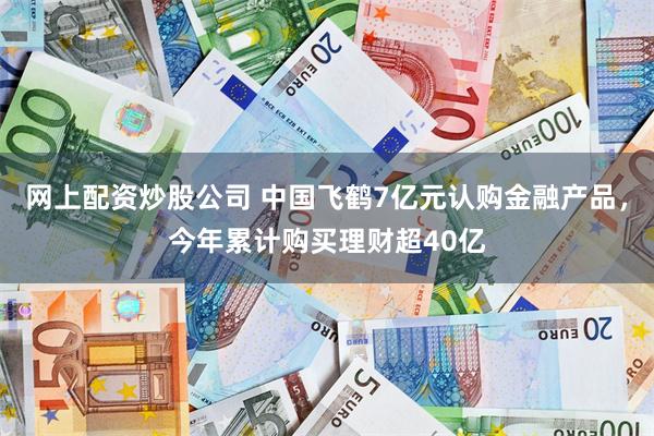 网上配资炒股公司 中国飞鹤7亿元认购金融产品，今年累计购买理财超40亿