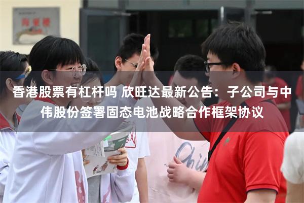 香港股票有杠杆吗 欣旺达最新公告：子公司与中伟股份签署固态电池战略合作框架协议