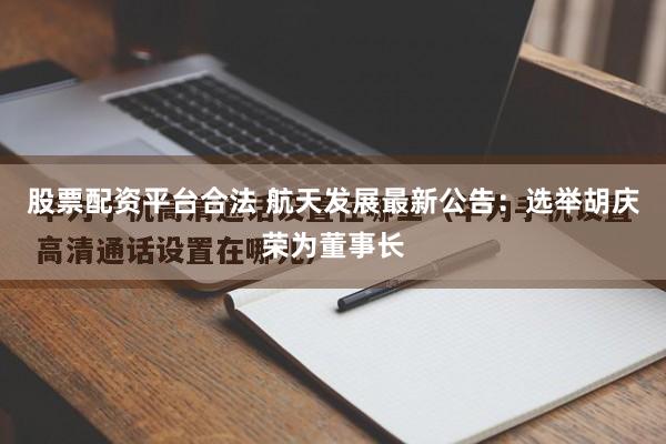 股票配资平台合法 航天发展最新公告：选举胡庆荣为董事长