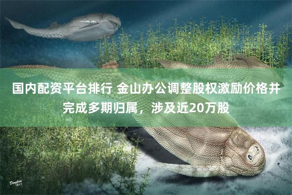 国内配资平台排行 金山办公调整股权激励价格并完成多期归属，涉及近20万股