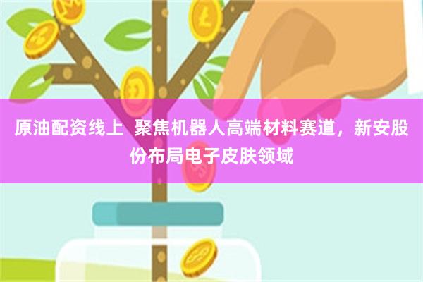 原油配资线上  聚焦机器人高端材料赛道，新安股份布局电子皮肤领域