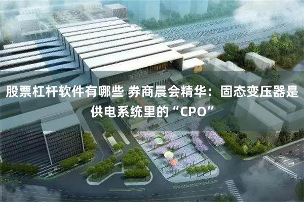 股票杠杆软件有哪些 券商晨会精华：固态变压器是供电系统里的“CPO”