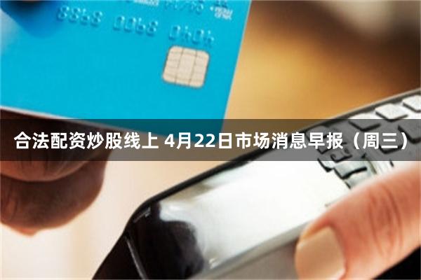 合法配资炒股线上 4月22日市场消息早报(周三)