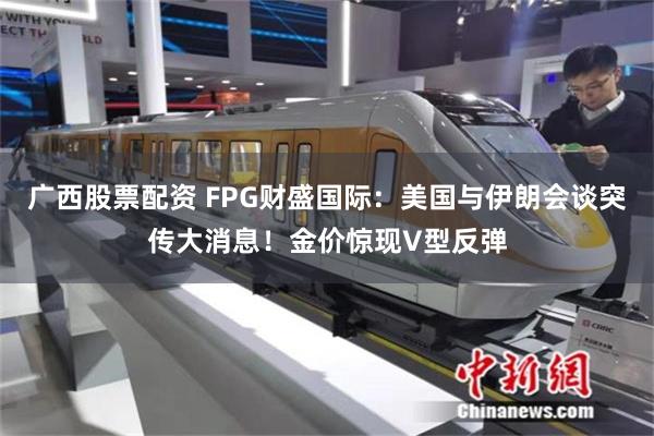 广西股票配资 FPG财盛国际:美国与伊朗会谈突传大消息!金价惊现V型反弹