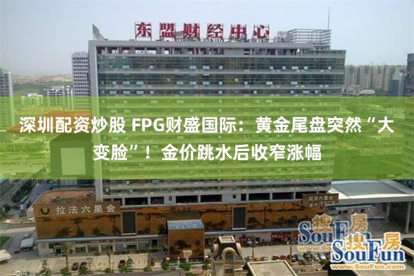 深圳配资炒股 FPG财盛国际：黄金尾盘突然“大变脸”！金价跳水后收窄涨幅