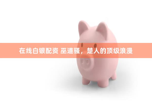 在线白银配资 巫道骚，楚人的顶级浪漫