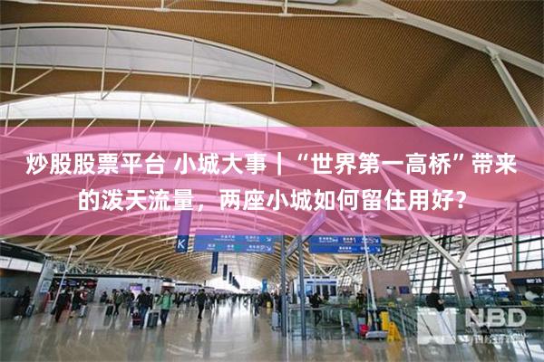 炒股股票平台 小城大事｜“世界第一高桥”带来的泼天流量，两座小城如何留住用好？