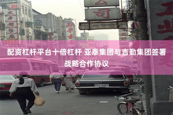 配资杠杆平台十倍杠杆 亚泰集团与吉勤集团签署战略合作协议