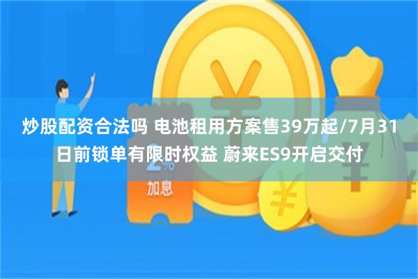 炒股配资合法吗 电池租用方案售39万起/7月31日前锁单有限时权益 蔚来ES9开启交付