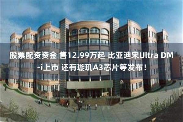 股票配资资金 售12.99万起 比亚迪宋Ultra DM-i上市 还有璇玑A3芯片等发布！