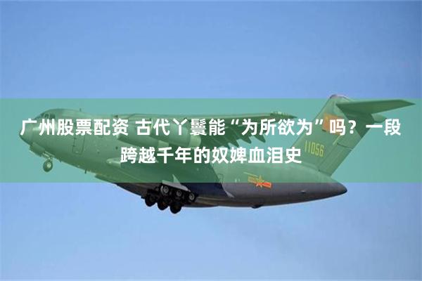 广州股票配资 古代丫鬟能“为所欲为”吗？一段跨越千年的奴婢血泪史