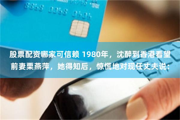 股票配资哪家可信赖 1980年，沈醉到香港看望前妻栗燕萍，她得知后，惊慌地对现任丈夫说：