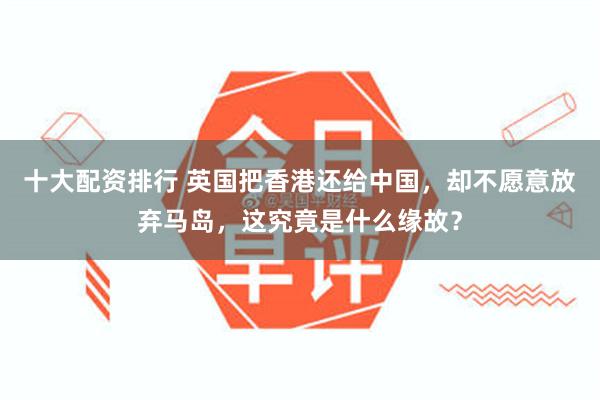十大配资排行 英国把香港还给中国，却不愿意放弃马岛，这究竟是什么缘故？