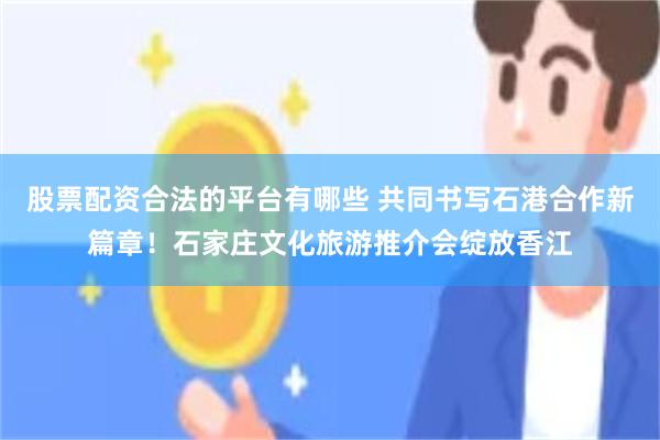 股票配资合法的平台有哪些 共同书写石港合作新篇章！石家庄文化旅游推介会绽放香江