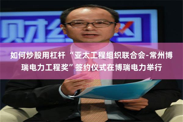 如何炒股用杠杆 “亚太工程组织联合会-常州博瑞电力工程奖”签约仪式在博瑞电力举行