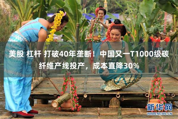 美股 杠杆 打破40年垄断！中国又一T1000级碳纤维产线投产，成本直降30%