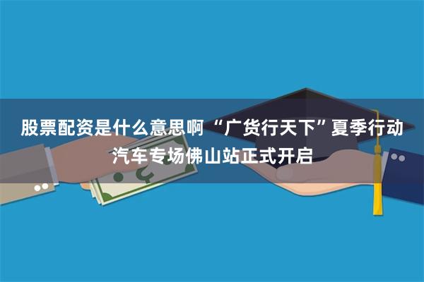 股票配资是什么意思啊 “广货行天下”夏季行动汽车专场佛山站正式开启