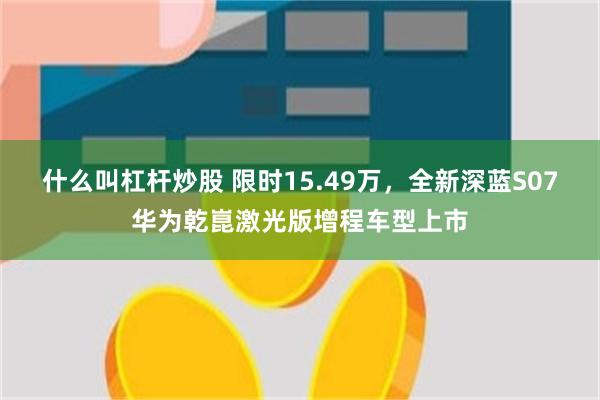 什么叫杠杆炒股 限时15.49万，全新深蓝S07华为乾崑激光版增程车型上市