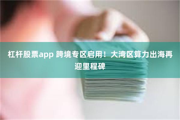 杠杆股票app 跨境专区启用!大湾区算力出海再迎里程碑