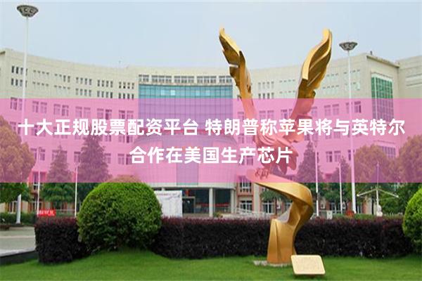 十大正规股票配资平台 特朗普称苹果将与英特尔合作在美国生产芯片