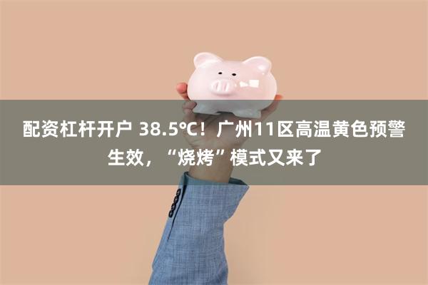 配资杠杆开户 38.5℃！广州11区高温黄色预警生效，“烧烤”模式又来了