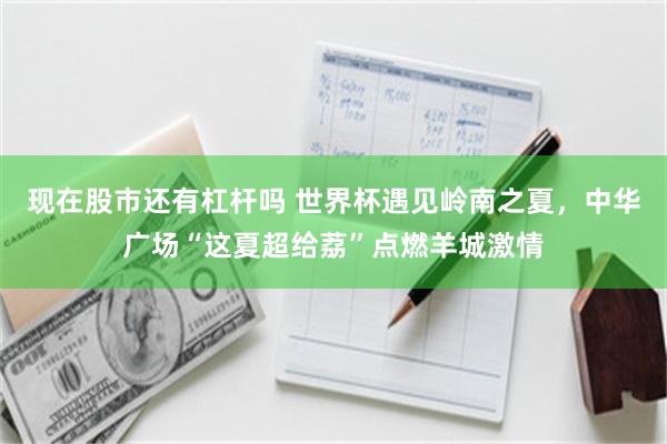 现在股市还有杠杆吗 世界杯遇见岭南之夏，中华广场“这夏超给荔”点燃羊城激情
